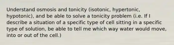 Understand osmosis and tonicity (isotonic, hypertonic, hypotonic), and be able to solve a tonicity problem (i.e. If I describe a situation of a specific type of cell sitting in a specific type of solution, be able to tell me which way water would move, into or out of the cell.)