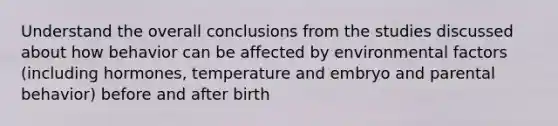 Understand the overall conclusions from the studies discussed about how behavior can be affected by environmental factors (including hormones, temperature and embryo and parental behavior) before and after birth