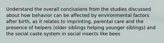 Understand the overall conclusions from the studies discussed about how behavior can be affected by environmental factors after birth, as it relates to imprinting, parental care and the presence of helpers (older siblings helping younger siblings) and the social caste system in social insects like bees