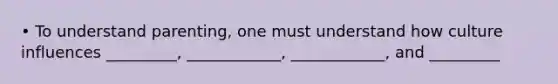 • To understand parenting, one must understand how culture influences _________, ____________, ____________, and _________