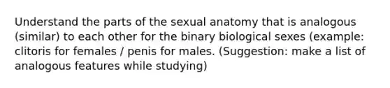 Understand the parts of the sexual anatomy that is analogous (similar) to each other for the binary biological sexes (example: clitoris for females / penis for males. (Suggestion: make a list of analogous features while studying)