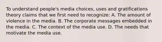 To understand people's media choices, uses and gratifications theory claims that we first need to recognize: A. The amount of violence in the media. B. The corporate messages embedded in the media. C. The context of the media use. D. The needs that motivate the media use.