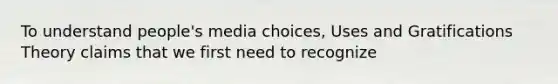 To understand people's media choices, Uses and Gratifications Theory claims that we first need to recognize