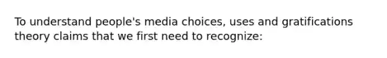 To understand people's media choices, uses and gratifications theory claims that we first need to recognize: