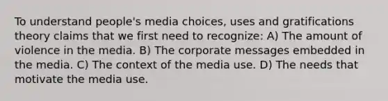 To understand people's media choices, uses and gratifications theory claims that we first need to recognize: A) The amount of violence in the media. B) The corporate messages embedded in the media. C) The context of the media use. D) The needs that motivate the media use.