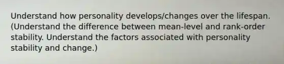 Understand how personality develops/changes over the lifespan. (Understand the difference between mean-level and rank-order stability. Understand the factors associated with personality stability and change.)