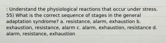 : Understand the physiological reactions that occur under stress. 55) What is the correct sequence of stages in the general adaptation syndrome? a. resistance, alarm, exhaustion b. exhaustion, resistance, alarm c. alarm, exhaustion, resistance d. alarm, resistance, exhaustion