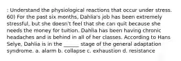 : Understand the physiological reactions that occur under stress. 60) For the past six months, Dahlia's job has been extremely stressful, but she doesn't feel that she can quit because she needs the money for tuition. Dahlia has been having chronic headaches and is behind in all of her classes. According to Hans Selye, Dahlia is in the ______ stage of the general adaptation syndrome. a. alarm b. collapse c. exhaustion d. resistance