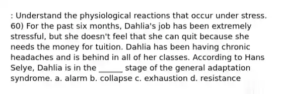 : Understand the physiological reactions that occur under stress. 60) For the past six months, Dahlia's job has been extremely stressful, but she doesn't feel that she can quit because she needs the money for tuition. Dahlia has been having chronic headaches and is behind in all of her classes. According to Hans Selye, Dahlia is in the ______ stage of the general adaptation syndrome. a. alarm b. collapse c. exhaustion d. resistance