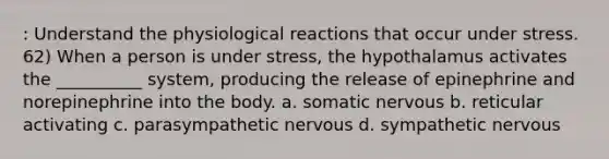 : Understand the physiological reactions that occur under stress. 62) When a person is under stress, the hypothalamus activates the __________ system, producing the release of epinephrine and norepinephrine into the body. a. somatic nervous b. reticular activating c. parasympathetic nervous d. sympathetic nervous