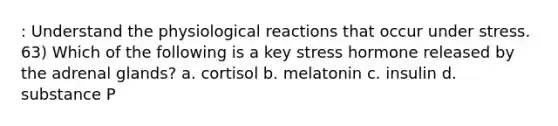 : Understand the physiological reactions that occur under stress. 63) Which of the following is a key stress hormone released by the adrenal glands? a. cortisol b. melatonin c. insulin d. substance P