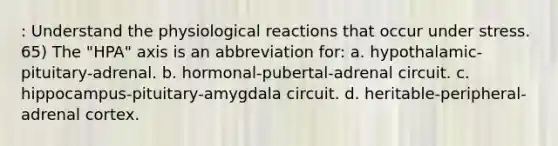 : Understand the physiological reactions that occur under stress. 65) The "HPA" axis is an abbreviation for: a. hypothalamic-pituitary-adrenal. b. hormonal-pubertal-adrenal circuit. c. hippocampus-pituitary-amygdala circuit. d. heritable-peripheral-adrenal cortex.