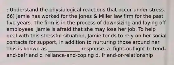 : Understand the physiological reactions that occur under stress. 66) Jamie has worked for the Jones & Miller law firm for the past five years. The firm is in the process of downsizing and laying off employees. Jamie is afraid that she may lose her job. To help deal with this stressful situation, Jamie tends to rely on her social contacts for support, in addition to nurturing those around her. This is known as _____________ response. a. fight-or-flight b. tend-and-befriend c. reliance-and-coping d. friend-or-relationship