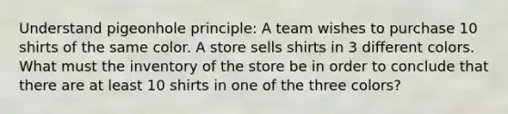 Understand pigeonhole principle: A team wishes to purchase 10 shirts of the same color. A store sells shirts in 3 different colors. What must the inventory of the store be in order to conclude that there are at least 10 shirts in one of the three colors?