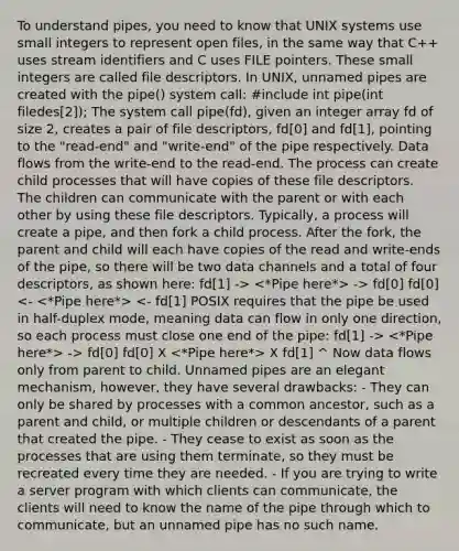 To understand pipes, you need to know that UNIX systems use small integers to represent open files, in the same way that C++ uses stream identifiers and C uses FILE pointers. These small integers are called file descriptors. In UNIX, unnamed pipes are created with the pipe() system call: #include int pipe(int filedes[2]); The system call pipe(fd), given an integer array fd of size 2, creates a pair of file descriptors, fd[0] and fd[1], pointing to the "read-end" and "write-end" of the pipe respectively. Data flows from the write-end to the read-end. The process can create child processes that will have copies of these file descriptors. The children can communicate with the parent or with each other by using these file descriptors. Typically, a process will create a pipe, and then fork a child process. After the fork, the parent and child will each have copies of the read and write-ends of the pipe, so there will be two data channels and a total of four descriptors, as shown here: fd[1] -> -> fd[0] fd[0] -> fd[0] fd[0] X X fd[1] ^ Now data flows only from parent to child. Unnamed pipes are an elegant mechanism, however, they have several drawbacks: - They can only be shared by processes with a common ancestor, such as a parent and child, or multiple children or descendants of a parent that created the pipe. - They cease to exist as soon as the processes that are using them terminate, so they must be recreated every time they are needed. - If you are trying to write a server program with which clients can communicate, the clients will need to know the name of the pipe through which to communicate, but an unnamed pipe has no such name.