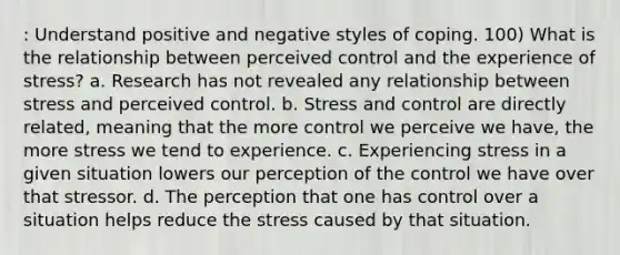 : Understand positive and negative styles of coping. 100) What is the relationship between perceived control and the experience of stress? a. Research has not revealed any relationship between stress and perceived control. b. Stress and control are directly related, meaning that the more control we perceive we have, the more stress we tend to experience. c. Experiencing stress in a given situation lowers our perception of the control we have over that stressor. d. The perception that one has control over a situation helps reduce the stress caused by that situation.