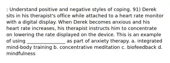 : Understand positive and negative styles of coping. 91) Derek sits in his therapist's office while attached to a heart rate monitor with a digital display. When Derek becomes anxious and his heart rate increases, his therapist instructs him to concentrate on lowering the rate displayed on the device. This is an example of using ________________ as part of anxiety therapy. a. integrated mind-body training b. concentrative meditation c. biofeedback d. mindfulness