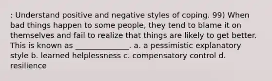 : Understand positive and negative styles of coping. 99) When bad things happen to some people, they tend to blame it on themselves and fail to realize that things are likely to get better. This is known as ______________. a. a pessimistic explanatory style b. learned helplessness c. compensatory control d. resilience