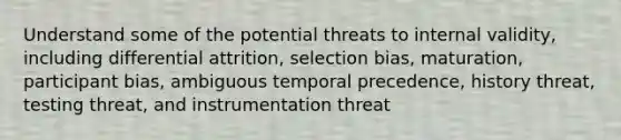 Understand some of the potential threats to internal validity, including differential attrition, selection bias, maturation, participant bias, ambiguous temporal precedence, history threat, testing threat, and instrumentation threat