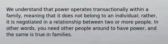 We understand that power operates transactionally within a family, meaning that it does not belong to an individual; rather, it is negotiated in a relationship between two or more people. In other words, you need other people around to have power, and the same is true in families.