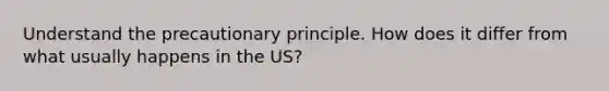 Understand the precautionary principle. How does it differ from what usually happens in the US?