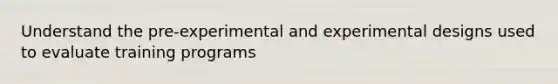 Understand the pre-experimental and experimental designs used to evaluate training programs