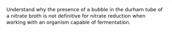 Understand why the presence of a bubble in the durham tube of a nitrate broth is not definitive for nitrate reduction when working with an organism capable of fermentation.