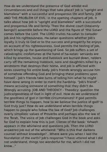 How do we understand the presence of God amidst evil circumstances and evil things that take place? Job is "upright and blameless" with a successful and prosperous life and family. JOB AND THE PROBLEM OF EVIL: in the opening chapters of Job, it talks about how Job is "upright and blameless" with a successful and prosperous life and family. Then the divine court (heavenly beings?) assemble before the LORD and the ﬁgure of "the Satan" comes before the Lord. The LORD invites ha-satan to consider Job and his righteousness. Ha-satan questions whether Job's loyalty is truly to God or to the success and prosperity he enjoys on account of his righteousness. God permits the testing of Job, which brings up the questioning of God. So Job suffers a set of catastrophic misfortunes at the hand of ha-satan: servants are killed by enemies, house and livestock are burned down, raiders carry off the remaining livestock, sons and daughters killed by a windstorm that destroys their home, and Job is afﬂicted with sores covering his entire body. Job's friends wrongly accuse him of somehow offending God and bringing these problems upon himself - Job's friends take turns of telling him what he might have done wrong in order to merit the hardship. "Job's friend" - means accusing someone of something that they didn't do. Wrongly accusing. JOB AND THEODICY - Theodicy: question the justice/goodness of God in light of evil. How do we understand the goodness of god in terrible circumstances? If god permits terrible things to happen, how to we believe the justice of god? Is God truly just? How do we understand when terrible things happen to people who follow the law of God? Job challenges overly simplistic values of Proverbs and perhaps also the law of the Torah. The voice of Job challenges God in the book and asks for God to explain how this is just. Climax of the book: Yahweh appears in the whirlwind and questions Job. Then the LORD answered Job out of the whirlwind: "Who is this that darkens counsel without knowledge?...Where were you when I laid the foundation of the earth? Job's response:"I have uttered what I did not understand, things too wonderful for me, which I did not know..."