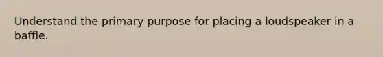 Understand the primary purpose for placing a loudspeaker in a baffle.