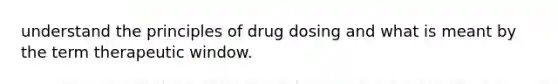 understand the principles of drug dosing and what is meant by the term therapeutic window.