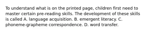 To understand what is on the printed page, children first need to master certain pre-reading skills. The development of these skills is called A. language acquisition. B. emergent literacy. C. phoneme-grapheme correspondence. D. word transfer.