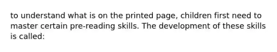 to understand what is on the printed page, children first need to master certain pre-reading skills. The development of these skills is called: