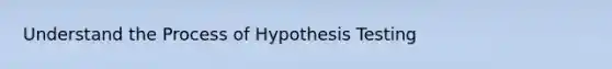 Understand the Process of Hypothesis Testing