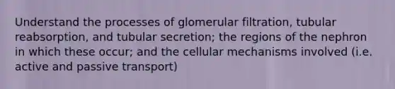 Understand the processes of glomerular filtration, tubular reabsorption, and tubular secretion; the regions of the nephron in which these occur; and the cellular mechanisms involved (i.e. active and passive transport)