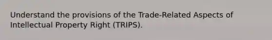 Understand the provisions of the Trade-Related Aspects of Intellectual Property Right (TRIPS).