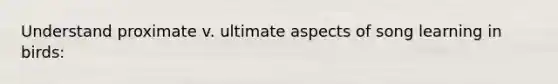 Understand proximate v. ultimate aspects of song learning in birds: