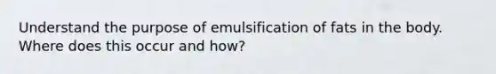 Understand the purpose of emulsification of fats in the body. Where does this occur and how?