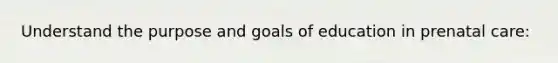 Understand the purpose and goals of education in prenatal care: