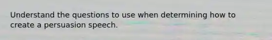 Understand the questions to use when determining how to create a persuasion speech.