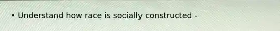 • Understand how race is socially constructed -