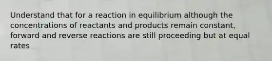 Understand that for a reaction in equilibrium although the concentrations of reactants and products remain constant, forward and reverse reactions are still proceeding but at equal rates