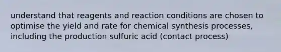 understand that reagents and reaction conditions are chosen to optimise the yield and rate for chemical synthesis processes, including the production sulfuric acid (contact process)