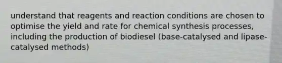 understand that reagents and reaction conditions are chosen to optimise the yield and rate for chemical synthesis processes, including the production of biodiesel (base-catalysed and lipase-catalysed methods)