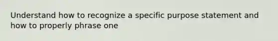 Understand how to recognize a specific purpose statement and how to properly phrase one