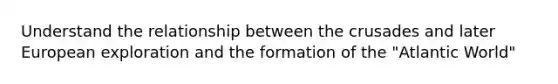 Understand the relationship between the crusades and later European exploration and the formation of the "Atlantic World"