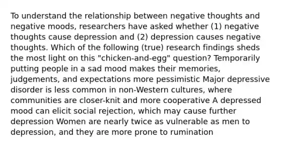 To understand the relationship between negative thoughts and negative moods, researchers have asked whether (1) negative thoughts cause depression and (2) depression causes negative thoughts. Which of the following (true) research findings sheds the most light on this "chicken-and-egg" question? Temporarily putting people in a sad mood makes their memories, judgements, and expectations more pessimistic Major depressive disorder is less common in non-Western cultures, where communities are closer-knit and more cooperative A depressed mood can elicit social rejection, which may cause further depression Women are nearly twice as vulnerable as men to depression, and they are more prone to rumination