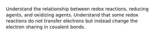 Understand the relationship between redox reactions, reducing agents, and oxidizing agents. Understand that some redox reactions do not transfer electrons but instead change the electron sharing in covalent bonds.