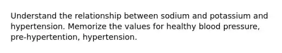 Understand the relationship between sodium and potassium and hypertension. Memorize the values for healthy blood pressure, pre-hypertention, hypertension.