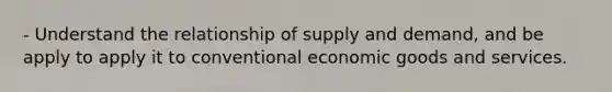 - Understand the relationship of supply and demand, and be apply to apply it to conventional economic goods and services.