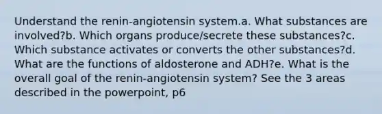 Understand the renin-angiotensin system.a. What substances are involved?b. Which organs produce/secrete these substances?c. Which substance activates or converts the other substances?d. What are the functions of aldosterone and ADH?e. What is the overall goal of the renin-angiotensin system? See the 3 areas described in the powerpoint, p6